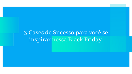 3 Cases de sucesso para você se inspirar na Black Friday.